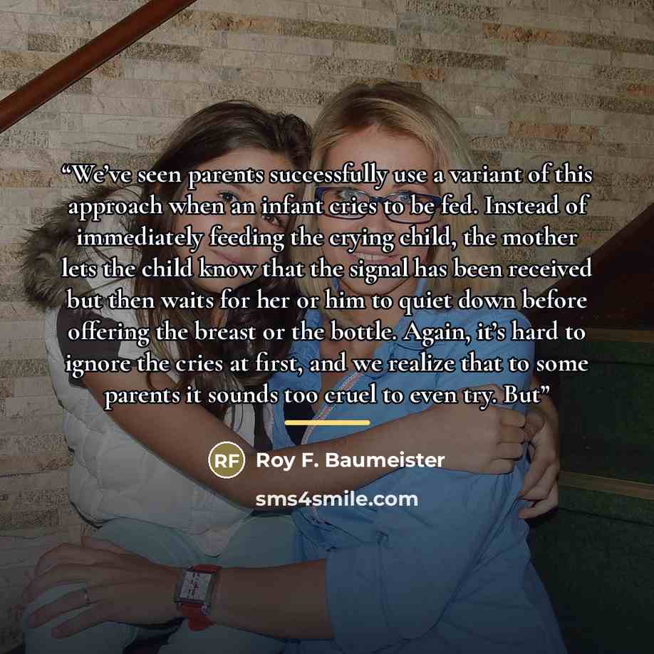 “We’ve seen parents successfully use a variant of this approach when an infant cries to be fed. Instead of immediately feeding the crying child, the mother lets the child know that the signal has been received but then waits for her or him to quiet down before offering the breast or the bottle…” quote by Roy F. Baumeister