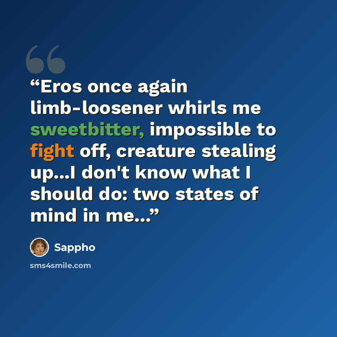 “Eros once again limb-loosener whirls me sweetbitter, impossible to fight off, creature stealing up...I don't know what I should do: two states of mind in me...” quote by Sappho