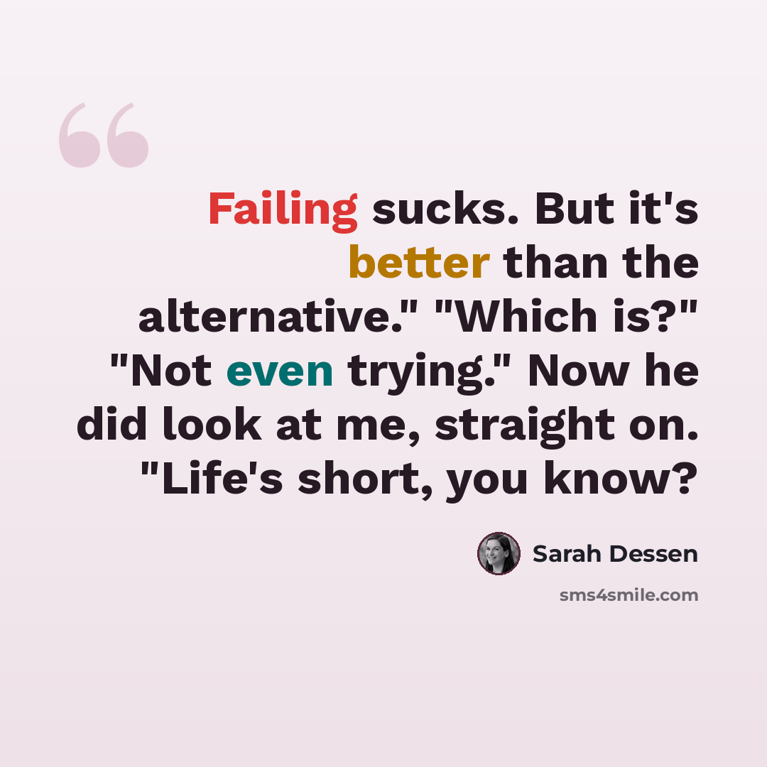 “Failing sucks. But it's better than the alternative." "Which is?" "Not even trying." Now he did look at me, straight on. "Life's short, you know?” quote by Sarah Dessen