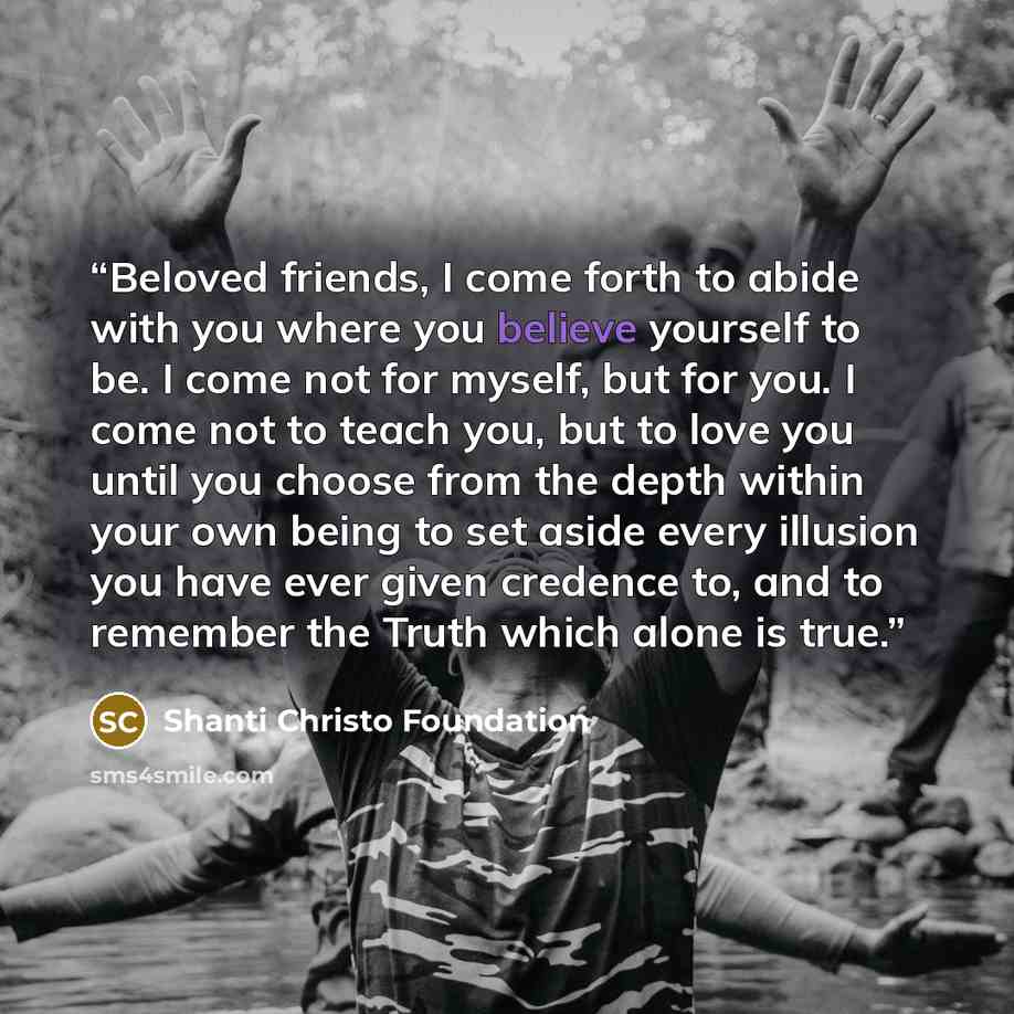 “Beloved friends, I come forth to abide with you where you believe yourself to be. I come not for myself, but for you. I come not to teach you, but to love you until you choose from the depth within your own being to set aside every illusion you have ever given credence to, and to remember the…” quote by Shanti Christo Foundation