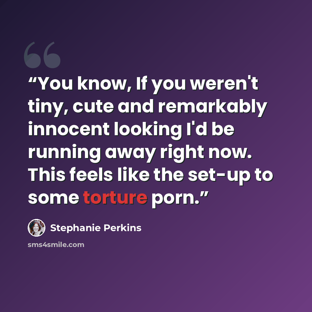 “You know, If you weren't tiny, cute and remarkably innocent looking I'd be running away right now. This feels like the set-up to some torture porn.” quote by Stephanie Perkins
