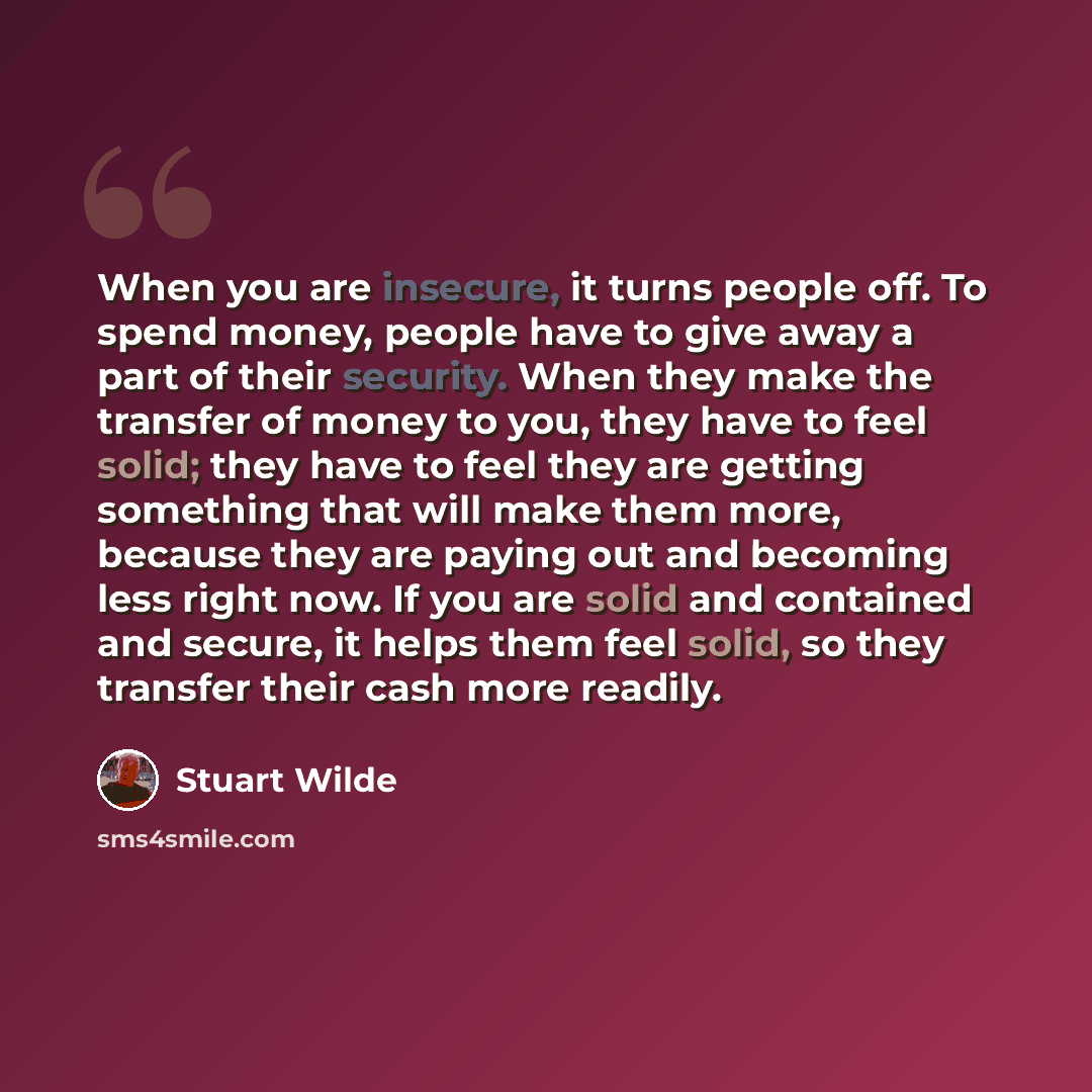 “When you are insecure, it turns people off. To spend money, people have to give away a part of their security. When they make the transfer of money to you, they have to feel solid; they have to feel they are getting something that will make them more, because they are paying out and becoming less…” quote by Stuart Wilde
