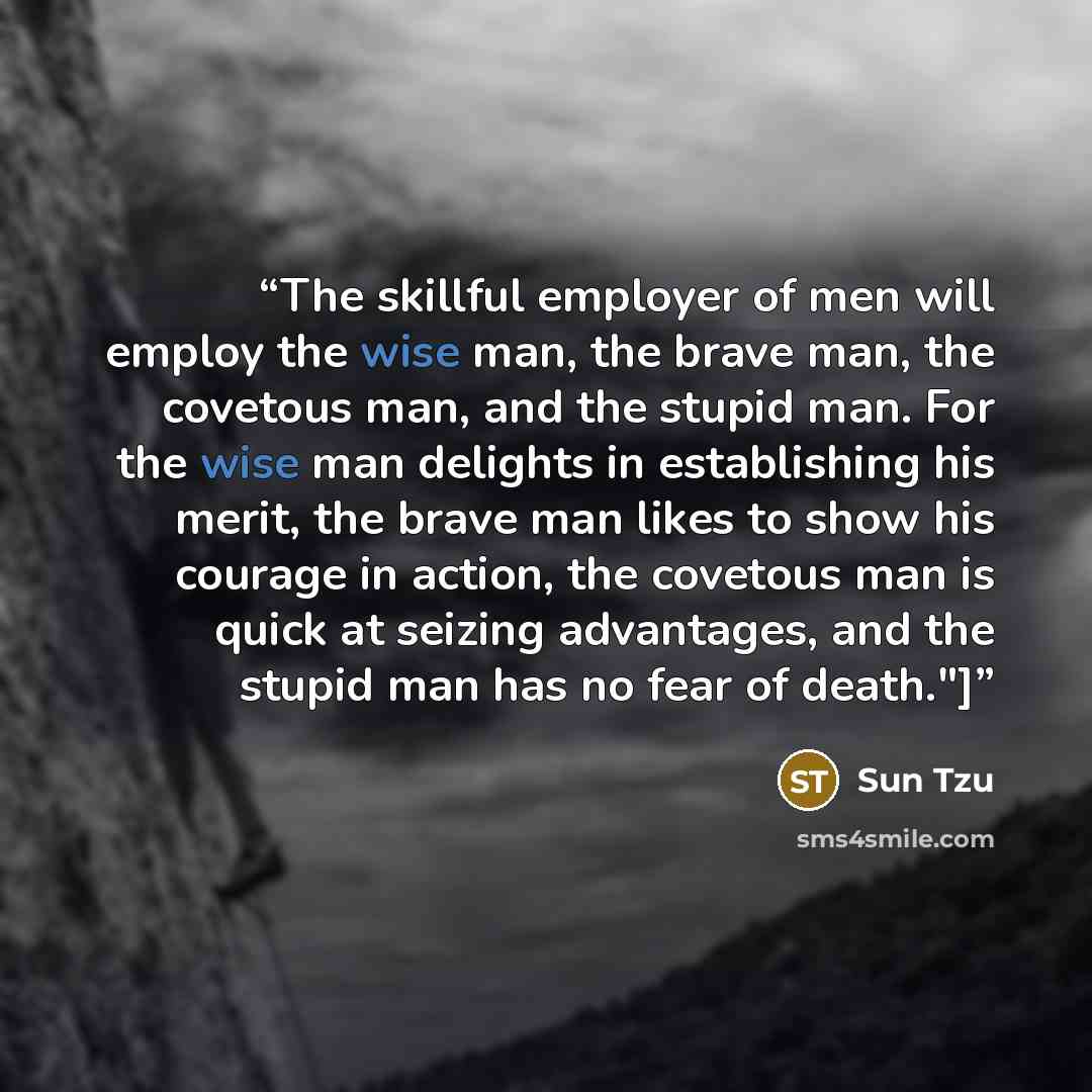 “The skillful employer of men will employ the wise man, the brave man, the covetous man, and the stupid man. For the wise man delights in establishing his merit, the brave man likes to show his courage in action, the covetous man is quick at seizing advantages, and the stupid man has no fear of…” quote by Sun Tzu