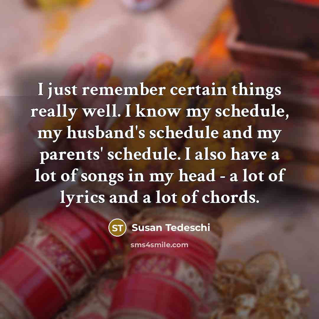 “I just remember certain things really well. I know my schedule, my husband's schedule and my parents' schedule. I also have a lot of songs in my head - a lot of lyrics and a lot of chords.” quote by Susan Tedeschi