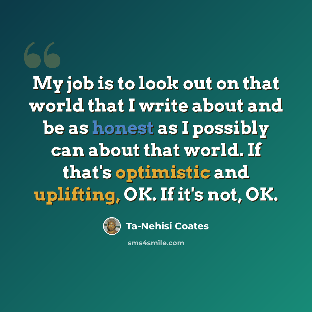 “My job is to look out on that world that I write about and be as honest as I possibly can about that world. If that's optimistic and uplifting, OK. If it's not, OK.” quote by Ta-Nehisi Coates