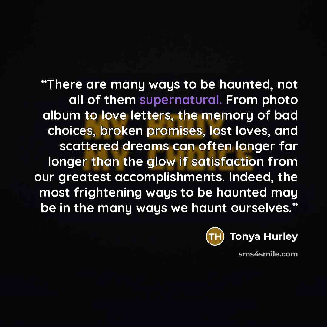 “There are many ways to be haunted, not all of them supernatural. From photo album to love letters, the memory of bad choices, broken promises, lost loves, and scattered dreams can often longer far longer than the glow if satisfaction from our greatest accomplishments. Indeed, the most frightening…” quote by Tonya Hurley