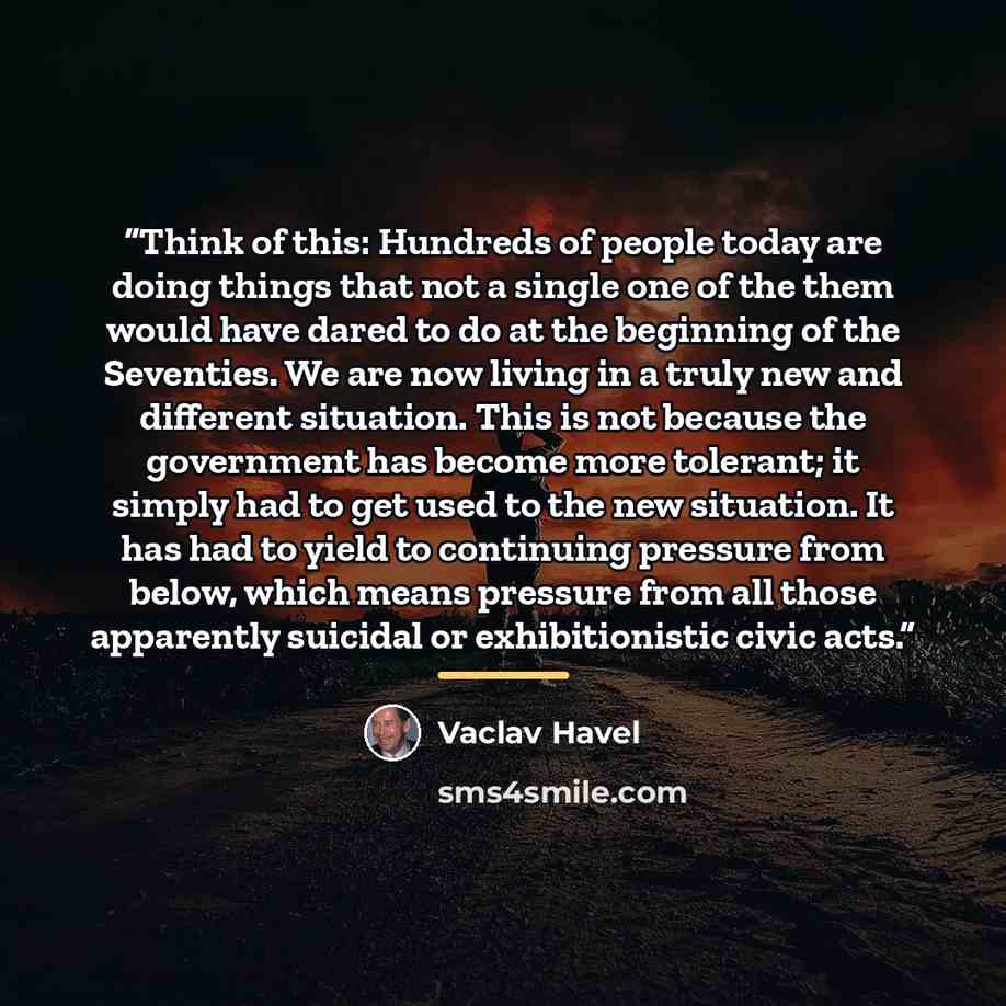 “Think of this: Hundreds of people today are doing things that not a single one of the them would have dared to do at the beginning of the Seventies. We are now living in a truly new and different situation. This is not because the government has become more tolerant; it simply had to get used to…” quote by Václav Havel