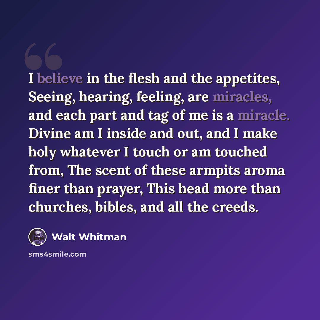 “I believe in the flesh and the appetites, Seeing, hearing, feeling, are miracles, and each part and tag of me is a miracle. Divine am I inside and out, and I make holy whatever I touch or am touched from, The scent of these armpits aroma finer than prayer, This head more than churches, bibles, and…” quote by Walt Whitman