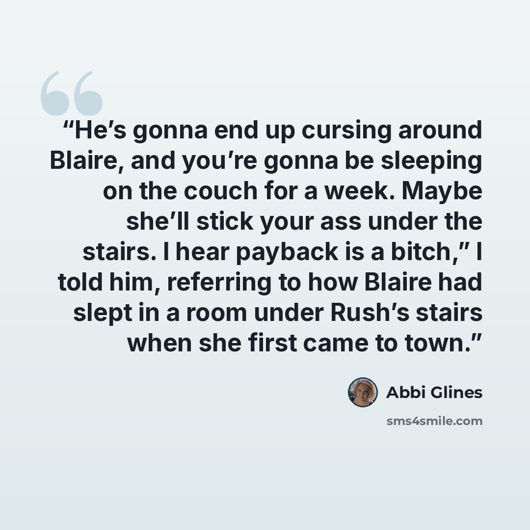 “He’s gonna end up cursing around Blaire, and you’re gonna be sleeping on the couch for a week. Maybe she’ll stick your ass under the stairs. I hear payback is a bitch,” I told him, referring to how Blaire had slept in a room under Rush’s stairs when she first came to town.” quote by Abbi Glines