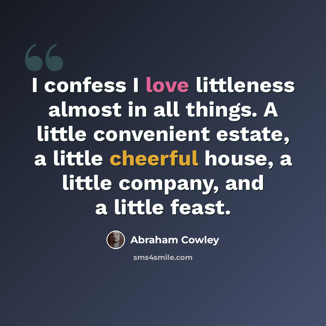 “I confess I love littleness almost in all things. A little convenient estate, a little cheerful house, a little company, and a little feast.” quote by Abraham Cowley