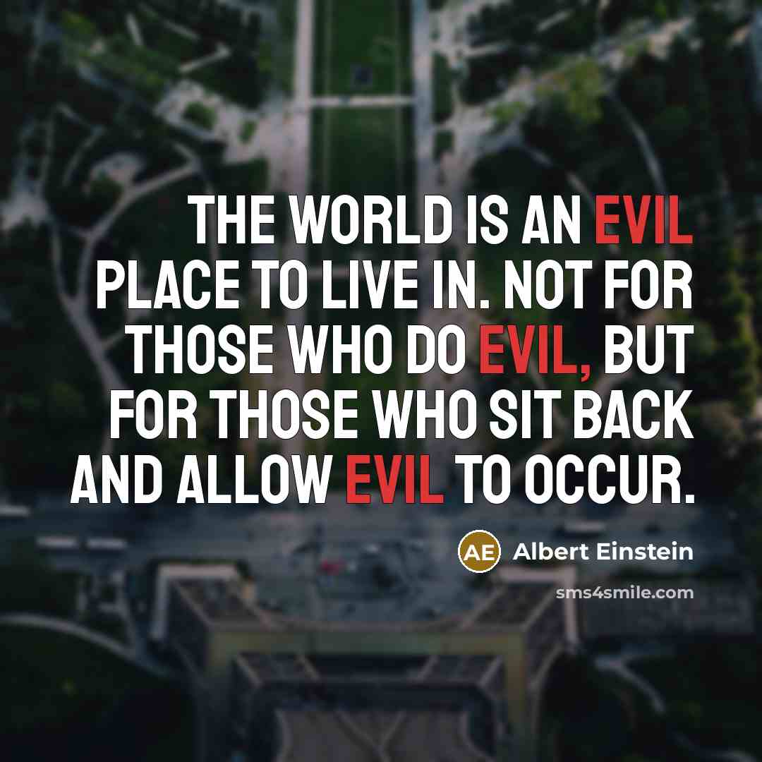 “The world is an evil place to live in. Not for those who do evil, but for those who sit back and allow evil to occur.” quote by Albert Einstein