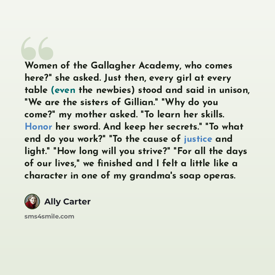 “Women of the Gallagher Academy, who comes here?" she asked. Just then, every girl at every table (even the newbies) stood and said in unison, "We are the sisters of Gillian." "Why do you come?" my mother asked. "To learn her skills. Honor her sword. And keep her secrets." "To what end do you…” quote by Ally Carter