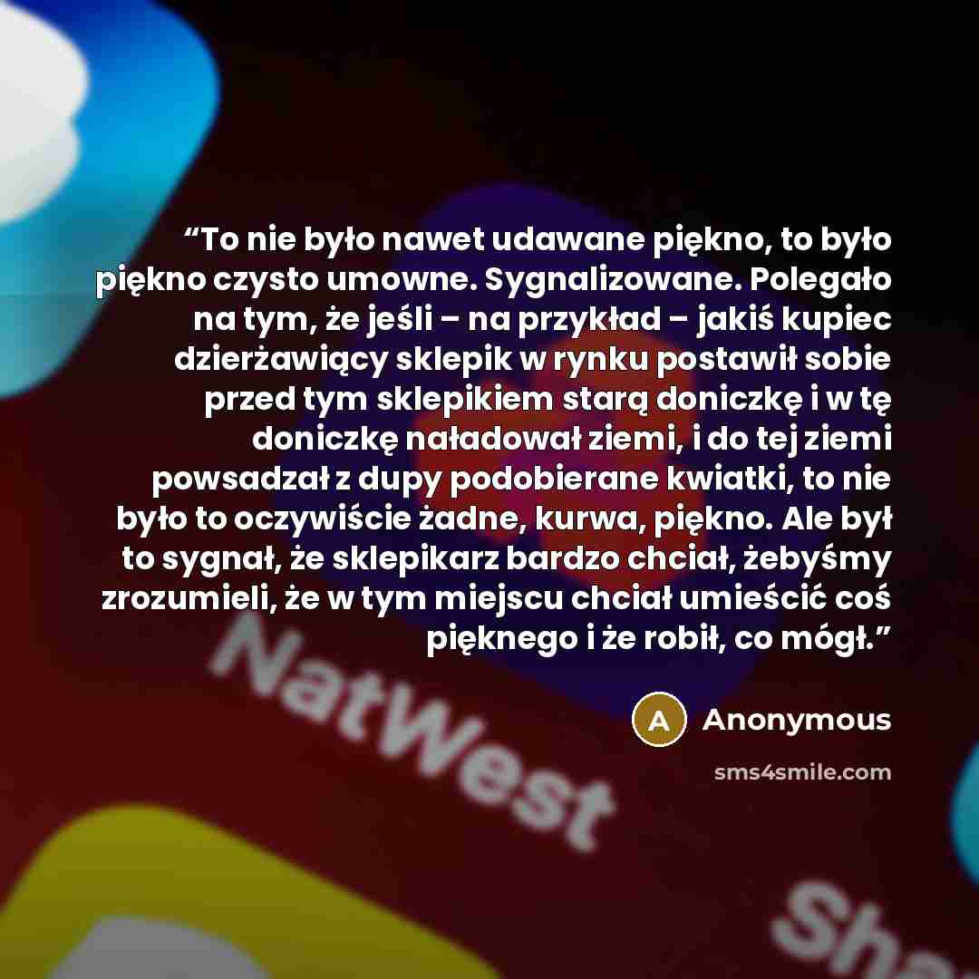 “To nie było nawet udawane piękno, to było piękno czysto umowne. Sygnalizowane. Polegało na tym, że jeśli – na przykład – jakiś kupiec dzierżawiący sklepik w rynku postawił sobie przed tym sklepikiem starą doniczkę i w tę doniczkę naładował ziemi, i do tej ziemi powsadzał z dupy podobierane…” quote by Anonymous