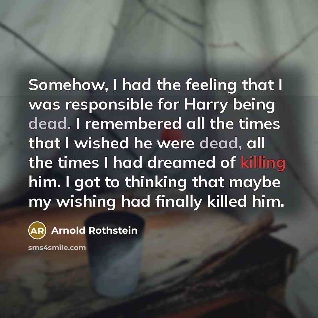“Somehow, I had the feeling that I was responsible for Harry being dead. I remembered all the times that I wished he were dead, all the times I had dreamed of killing him. I got to thinking that maybe my wishing had finally killed him.” quote by Arnold Rothstein