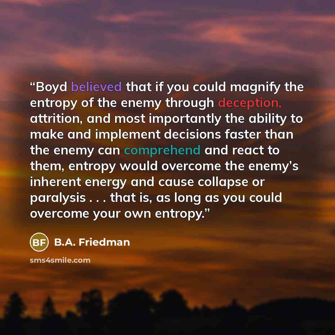 “Boyd believed that if you could magnify the entropy of the enemy through deception, attrition, and most importantly the ability to make and implement decisions faster than the enemy can comprehend and react to them, entropy would overcome the enemy’s inherent energy and cause collapse or paralysis…” quote by B.A. Friedman