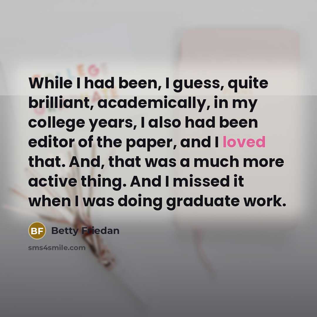 “While I had been, I guess, quite brilliant, academically, in my college years, I also had been editor of the paper, and I loved that. And, that was a much more active thing. And I missed it when I was doing graduate work.” quote by Betty Friedan