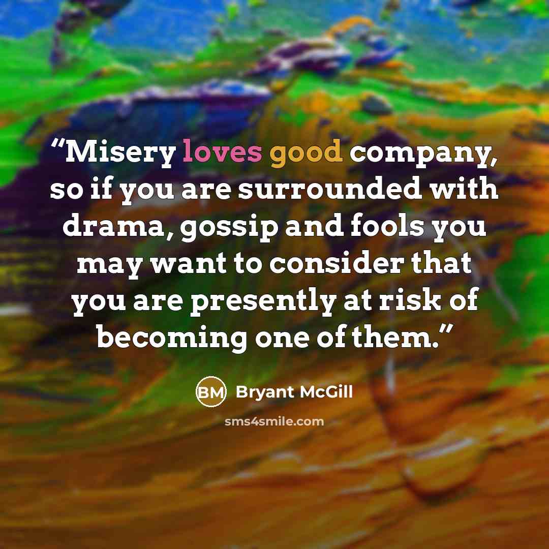 “Misery loves good company, so if you are surrounded with drama, gossip and fools you may want to consider that you are presently at risk of becoming one of them.” quote by Bryant McGill