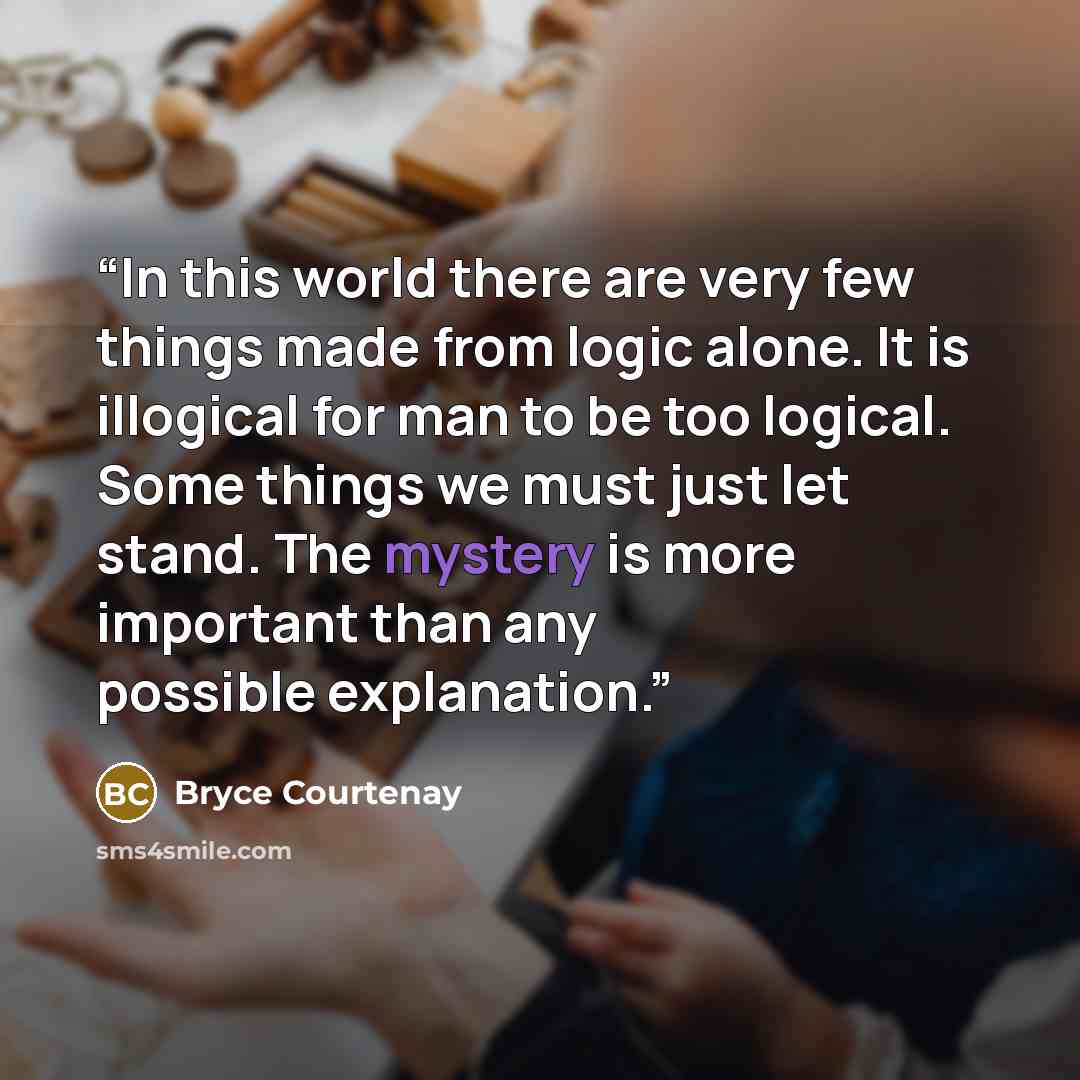“In this world there are very few things made from logic alone. It is illogical for man to be too logical. Some things we must just let stand. The mystery is more important than any possible explanation.” quote by Bryce Courtenay