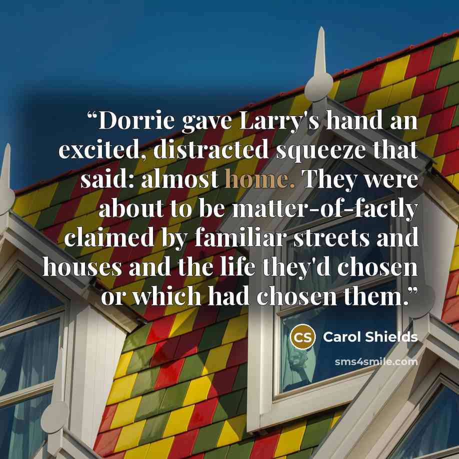 “Dorrie gave Larry's hand an excited, distracted squeeze that said: almost home. They were about to be matter-of-factly claimed by familiar streets and houses and the life they'd chosen or which had chosen them.” quote by Carol Shields