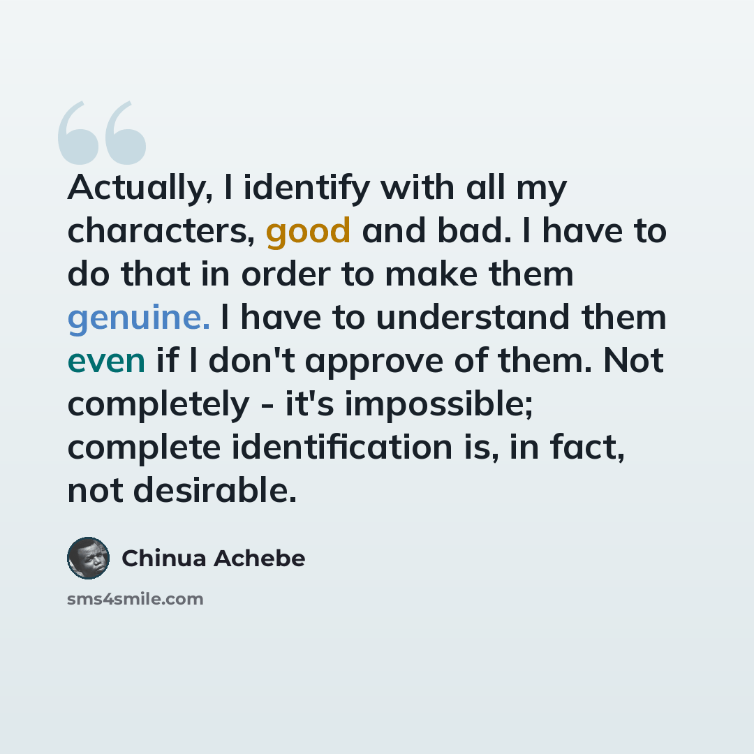 “Actually, I identify with all my characters, good and bad. I have to do that in order to make them genuine. I have to understand them even if I don't approve of them. Not completely - it's impossible; complete identification is, in fact, not desirable.” quote by Chinua Achebe