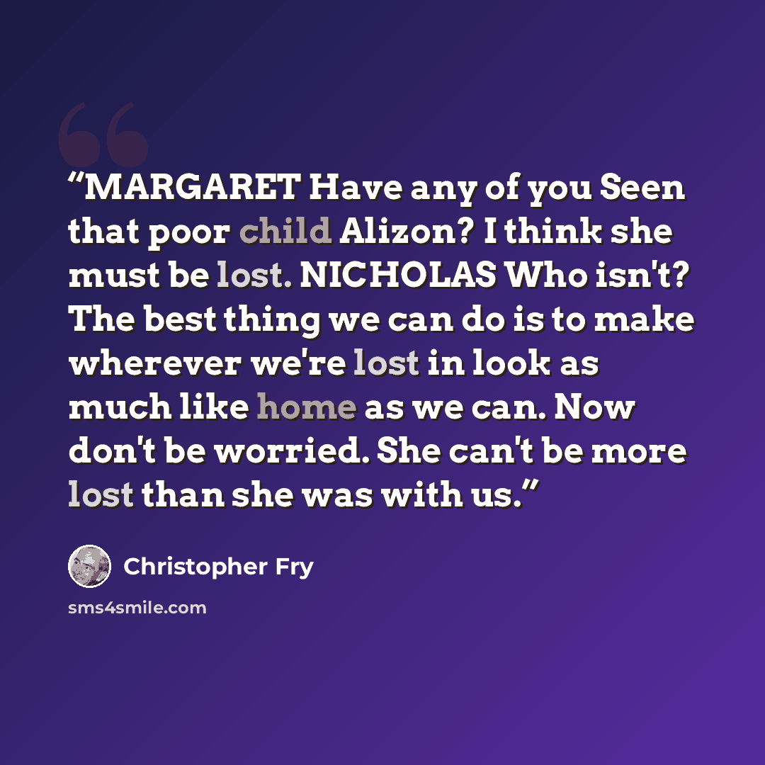 “MARGARET Have any of you Seen that poor child Alizon? I think she must be lost. NICHOLAS Who isn't? The best thing we can do is to make wherever we're lost in look as much like home as we can. Now don't be worried. She can't be more lost than she was with us.” quote by Christopher Fry