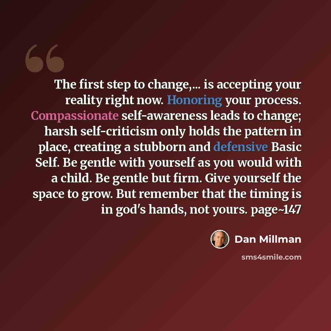 “The first step to change,... is accepting your reality right now. Honoring your process. Compassionate self-awareness leads to change; harsh self-criticism only holds the pattern in place, creating a stubborn and defensive Basic Self. Be gentle with yourself as you would with a child. Be gentle…” quote by Dan Millman