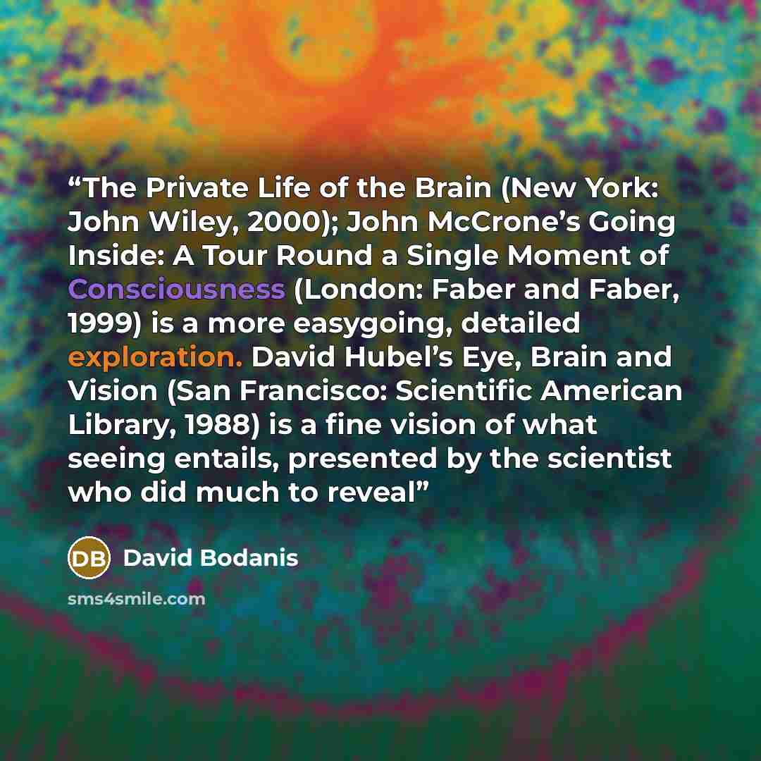 “The Private Life of the Brain (New York: John Wiley, 2000); John McCrone’s Going Inside: A Tour Round a Single Moment of Consciousness (London: Faber and Faber, 1999) is a more easygoing, detailed exploration. David Hubel’s Eye, Brain and Vision (San Francisco: Scientific American Library, 1988)…” quote by David Bodanis