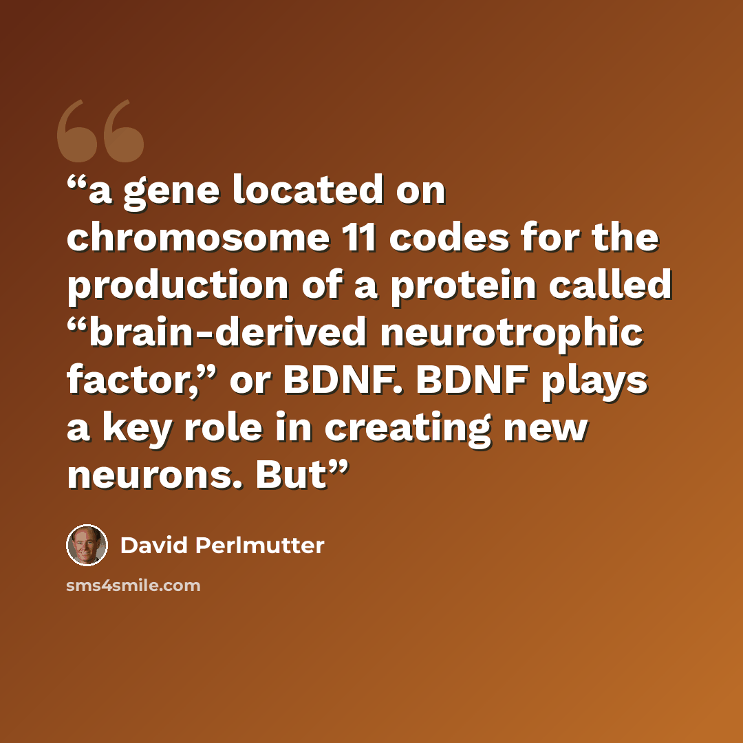 “a gene located on chromosome 11 codes for the production of a protein called “brain-derived neurotrophic factor,” or BDNF. BDNF plays a key role in creating new neurons. But” quote by David Perlmutter