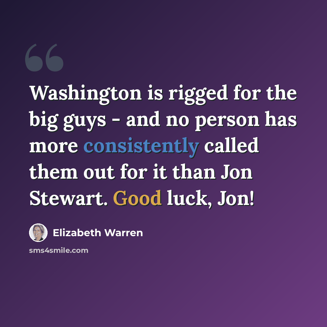 “Washington is rigged for the big guys - and no person has more consistently called them out for it than Jon Stewart. Good luck, Jon!” quote by Elizabeth Warren