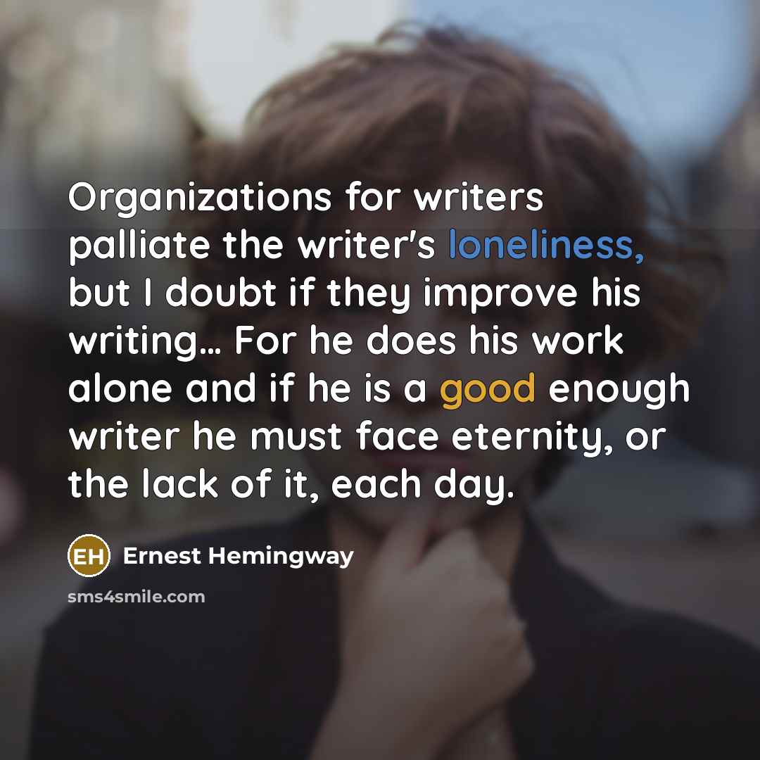 “Organizations for writers palliate the writer's loneliness, but I doubt if they improve his writing… For he does his work alone and if he is a good enough writer he must face eternity, or the lack of it, each day.” quote by Ernest Hemingway