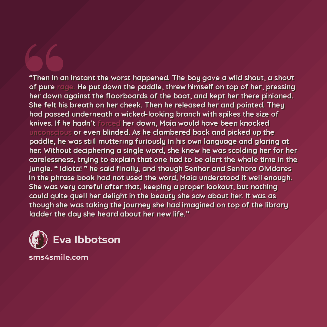 “Then in an instant the worst happened. The boy gave a wild shout, a shout of pure rage. He put down the paddle, threw himself on top of her, pressing her down against the floorboards of the boat, and kept her there pinioned. She felt his breath on her cheek. Then he released her and pointed. They…” quote by Eva Ibbotson