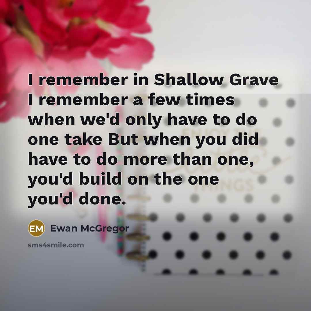 “I remember in Shallow Grave I remember a few times when we'd only have to do one take But when you did have to do more than one, you'd build on the one you'd done.” quote by Ewan McGregor