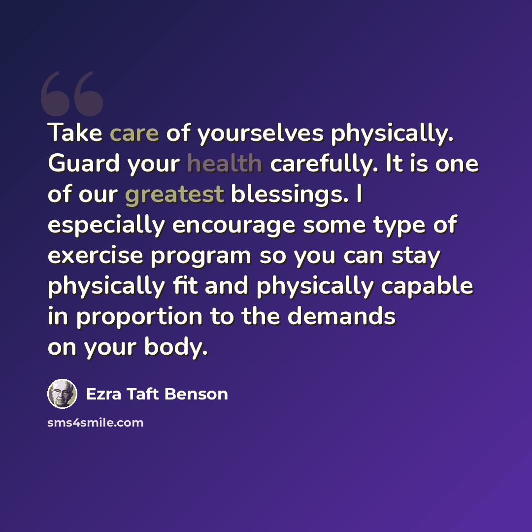 “Take care of yourselves physically. Guard your health carefully. It is one of our greatest blessings. I especially encourage some type of exercise program so you can stay physically fit and physically capable in proportion to the demands on your body.” quote by Ezra Taft Benson