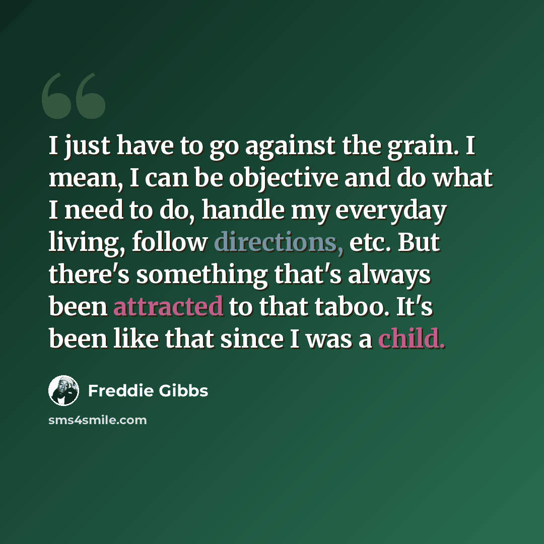“I just have to go against the grain. I mean, I can be objective and do what I need to do, handle my everyday living, follow directions, etc. But there's something that's always been attracted to that taboo. It's been like that since I was a child.” quote by Freddie Gibbs