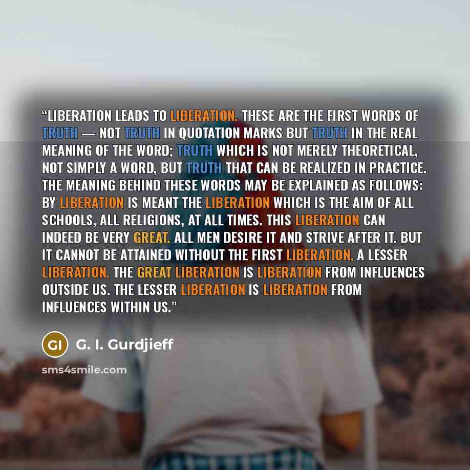“LIBERATION LEADS TO LIBERATION. These are the first words of truth — not truth in quotation marks but truth in the real meaning of the word; truth which is not merely theoretical, not simply a word, but truth that can be realized in practice. The meaning behind these words may be explained as…” quote by G. I. Gurdjieff