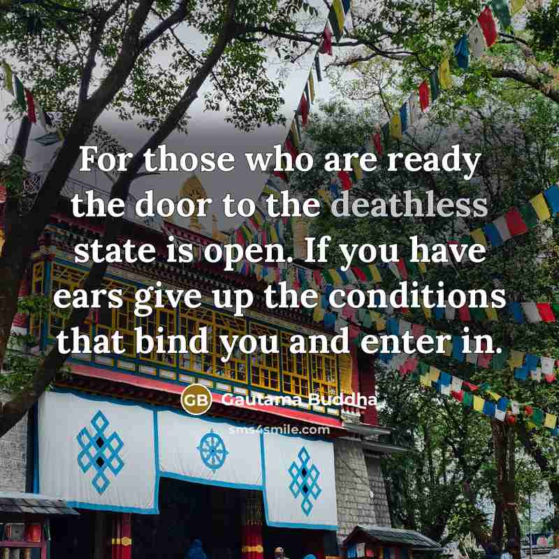 “For those who are ready the door to the deathless state is open. If you have ears give up the conditions that bind you and enter in.” quote by Gautama Buddha