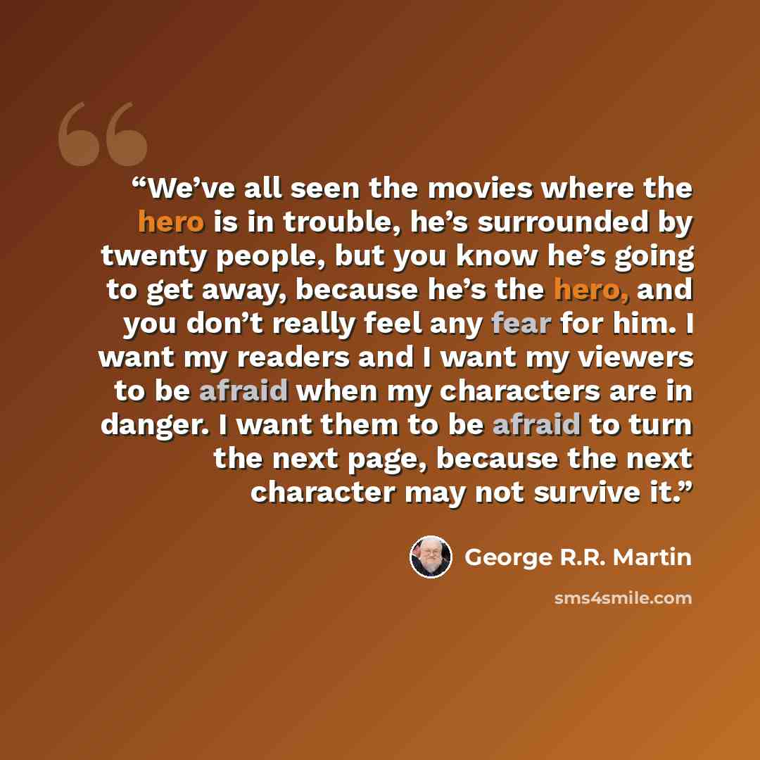 “We’ve all seen the movies where the hero is in trouble, he’s surrounded by twenty people, but you know he’s going to get away, because he’s the hero, and you don’t really feel any fear for him. I want my readers and I want my viewers to be afraid when my characters are in danger. I want them to be…” quote by George R.R. Martin