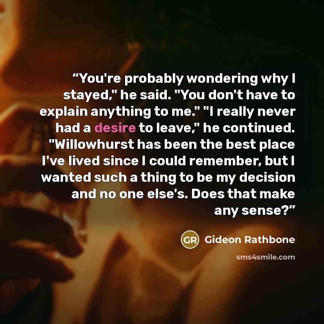 “You're probably wondering why I stayed," he said. "You don't have to explain anything to me." "I really never had a desire to leave," he continued. "Willowhurst has been the best place I've lived since I could remember, but I wanted such a thing to be my decision and no one else's. Does that make…” quote by Gideon Rathbone