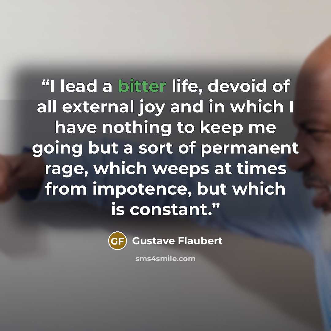 “I lead a bitter life, devoid of all external joy and in which I have nothing to keep me going but a sort of permanent rage, which weeps at times from impotence, but which is constant.” quote by Gustave Flaubert