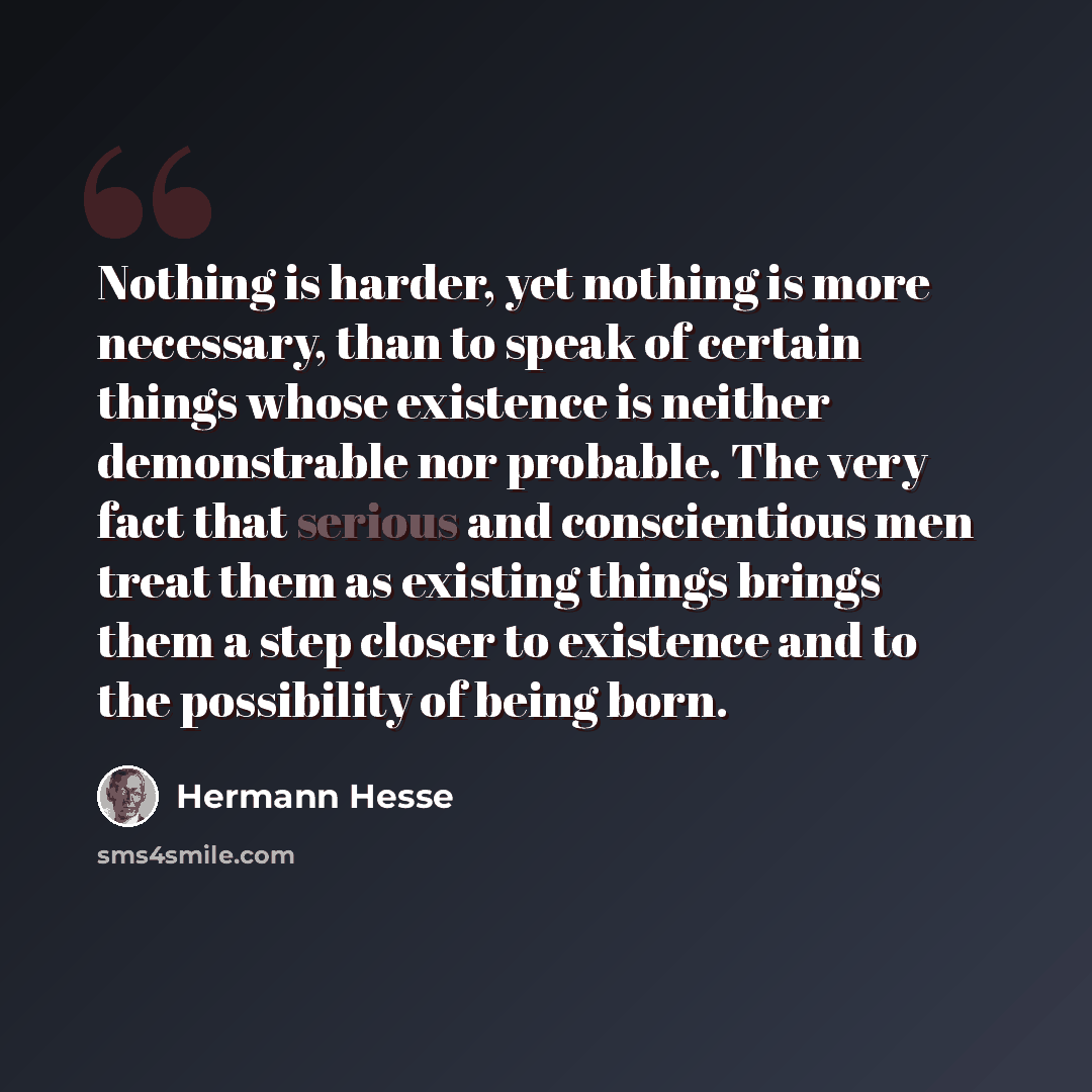 “Nothing is harder, yet nothing is more necessary, than to speak of certain things whose existence is neither demonstrable nor probable. The very fact that serious and conscientious men treat them as existing things brings them a step closer to existence and to the possibility of being born.” quote by Hermann Hesse