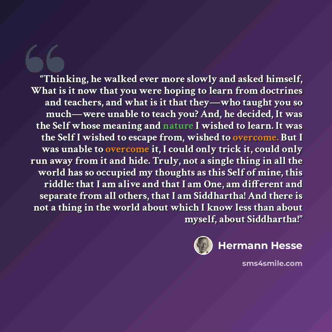 “Thinking, he walked ever more slowly and asked himself, What is it now that you were hoping to learn from doctrines and teachers, and what is it that they—who taught you so much—were unable to teach you? And, he decided, It was the Self whose meaning and nature I wished to learn. It was the Self I…” quote by Hermann Hesse