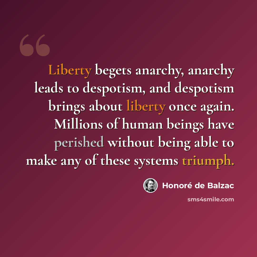 “Liberty begets anarchy, anarchy leads to despotism, and despotism brings about liberty once again. Millions of human beings have perished without being able to make any of these systems triumph.” quote by Honore de Balzac