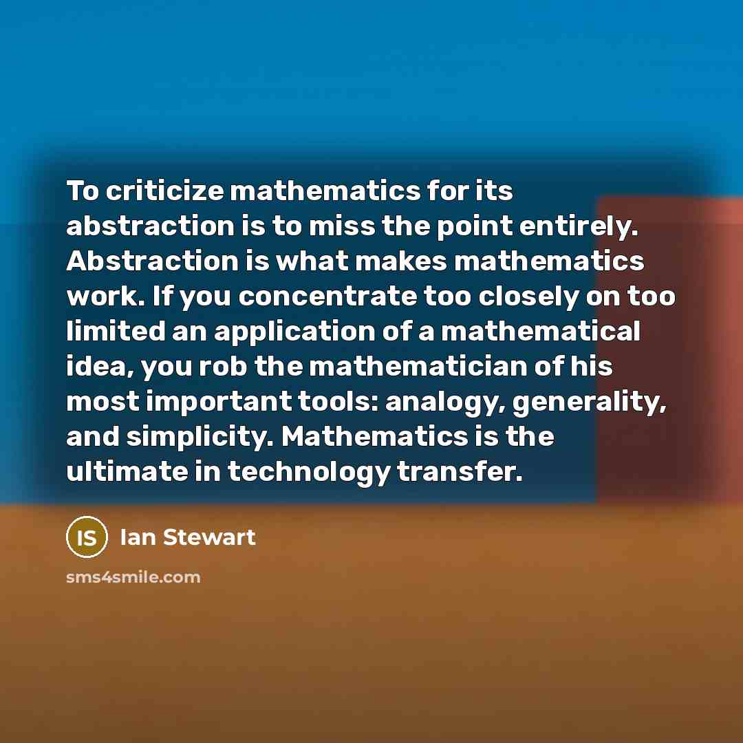 “To criticize mathematics for its abstraction is to miss the point entirely. Abstraction is what makes mathematics work. If you concentrate too closely on too limited an application of a mathematical idea, you rob the mathematician of his most important tools: analogy, generality, and simplicity…” quote by Ian Stewart