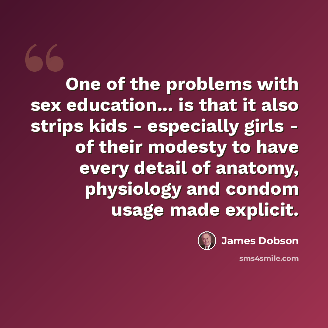 “One of the problems with sex education... is that it also strips kids - especially girls - of their modesty to have every detail of anatomy, physiology and condom usage made explicit.” quote by James Dobson