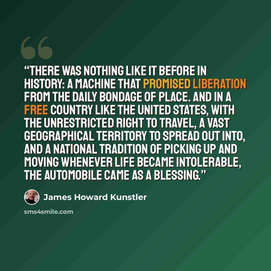 “There was nothing like it before in history: a machine that promised liberation from the daily bondage of place. And in a free country like the United States, with the unrestricted right to travel, a vast geographical territory to spread out into, and a national tradition of picking up and moving…” quote by James Howard Kunstler