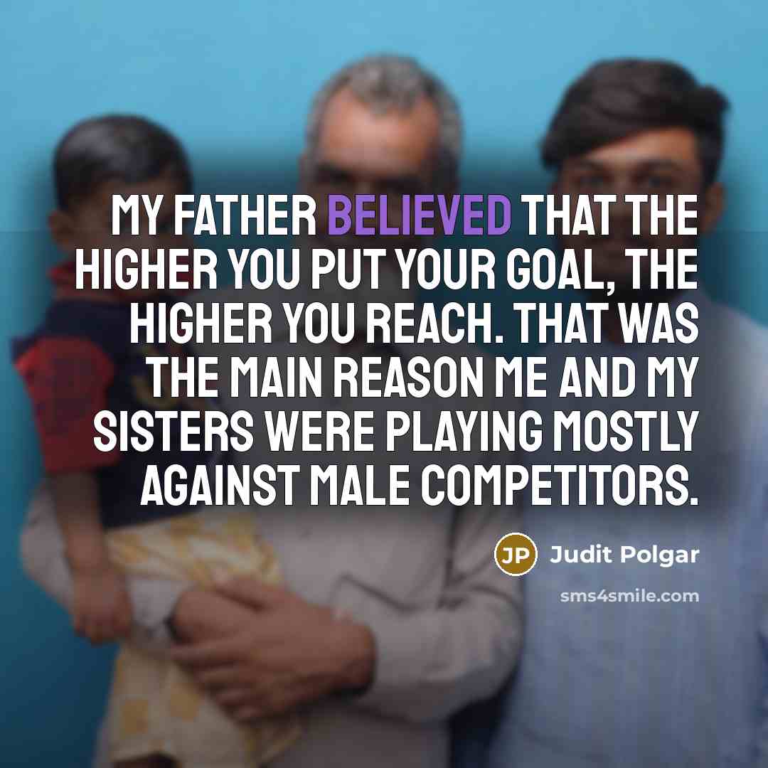 “My father believed that the higher you put your goal, the higher you reach. That was the main reason me and my sisters were playing mostly against male competitors.” quote by Judit Polgar