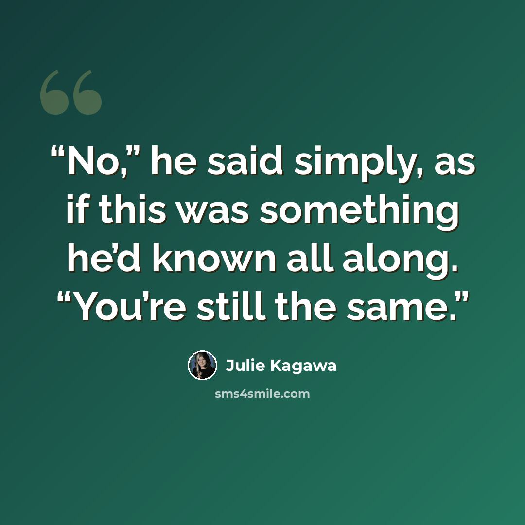 “No,” he said simply, as if this was something he’d known all along. “You’re still the same.” quote by Julie Kagawa