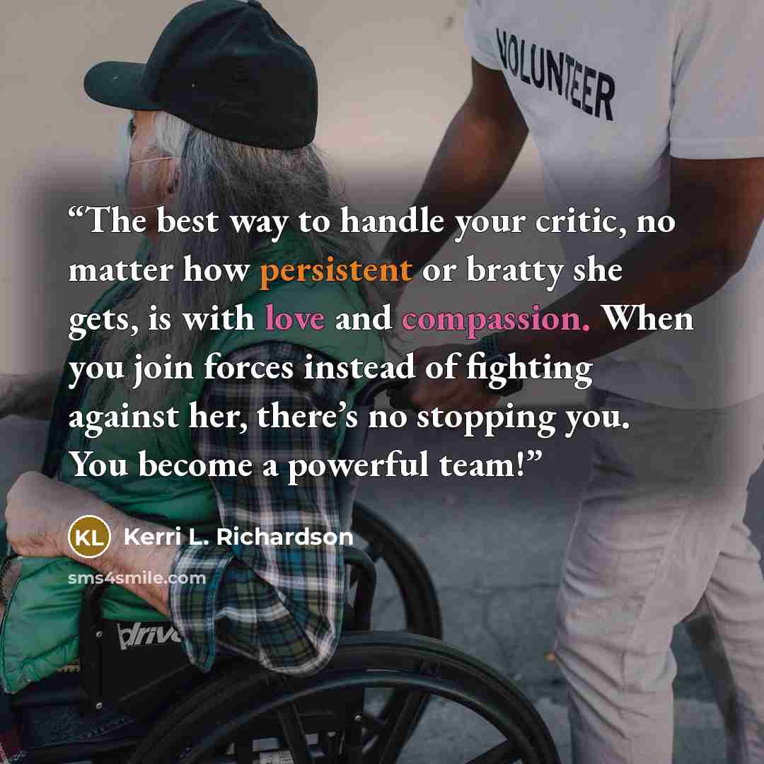 “The best way to handle your critic, no matter how persistent or bratty she gets, is with love and compassion. When you join forces instead of fighting against her, there’s no stopping you. You become a powerful team!” quote by Kerri L. Richardson