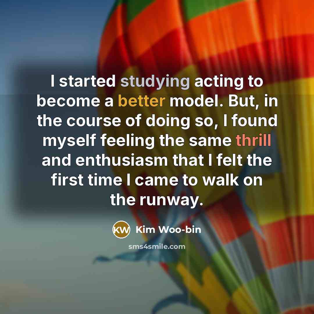 “I started studying acting to become a better model. But, in the course of doing so, I found myself feeling the same thrill and enthusiasm that I felt the first time I came to walk on the runway.” quote by Kim Woo-bin