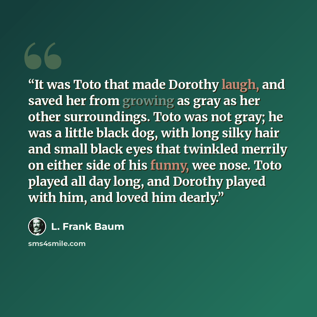 “It was Toto that made Dorothy laugh, and saved her from growing as gray as her other surroundings. Toto was not gray; he was a little black dog, with long silky hair and small black eyes that twinkled merrily on either side of his funny, wee nose. Toto played all day long, and Dorothy played with…” quote by L. Frank Baum